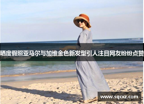 晒度假照亚马尔与加维金色新发型引人注目网友纷纷点赞