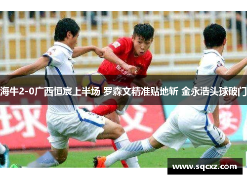 海牛2-0广西恒宸上半场 罗森文精准贴地斩 金永浩头球破门